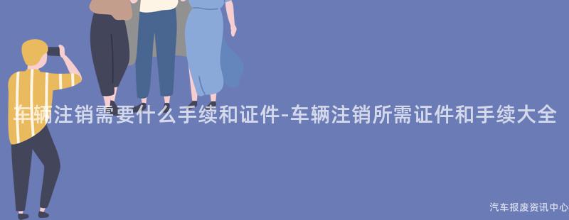 车辆注销需要什么手续和证件-车辆注销所需证件和手续大全
