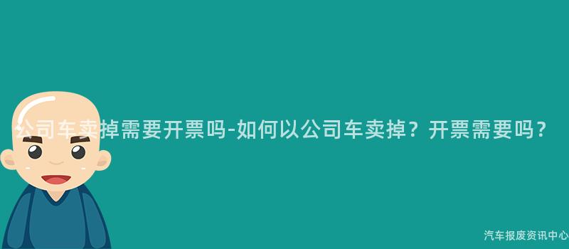 公司车卖掉需要开票吗-如何以公司车卖掉？开票需要吗？