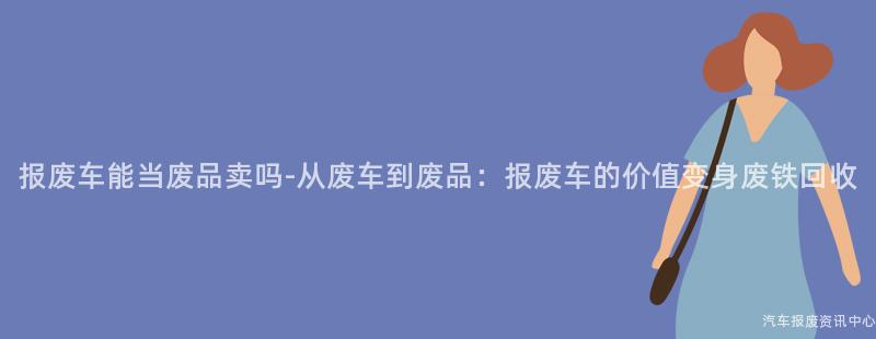 报废车能当废品卖吗-从废车到废品：报废车的价值变身废铁回收