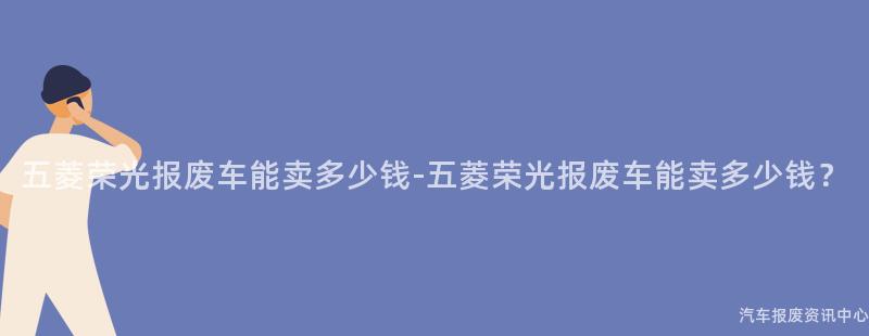 五菱荣光报废车能卖多少钱-五菱荣光报废车能卖多少钱？