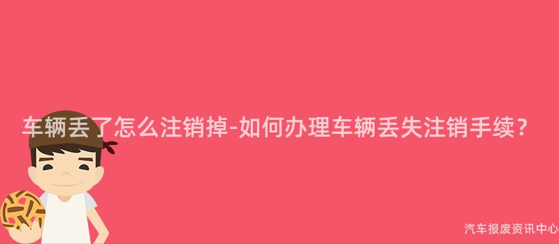 车辆丢了怎么注销掉-如何办理车辆丢失注销手续？
