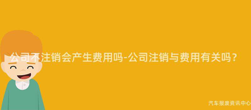 公司不注销会产生费用吗-公司注销与费用有关吗？