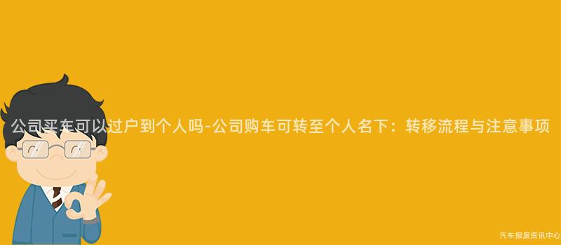 公司买车可以过户到个人吗-公司购车可转至个人名下：转移流程与注意事项