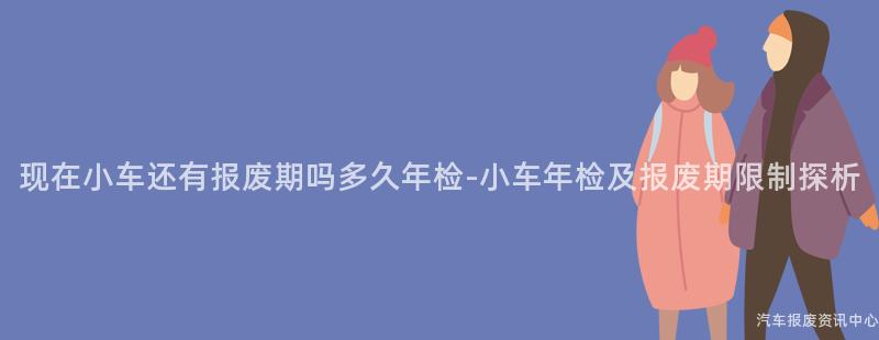 现在小车还有报废期吗多久年检-小车年检及报废期限制探析