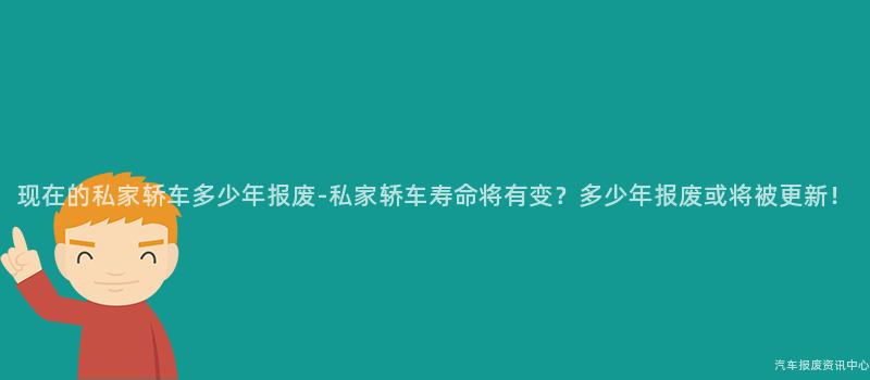 现在的私家轿车多少年报废-私家轿车寿命将有变？多少年报废或将被更新！