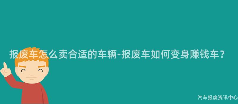 报废车怎么卖合适的车辆-报废车如何变身赚钱车？