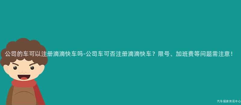 公司的车可以注册滴滴快车吗-公司车可否注册滴滴快车？限号、加班费等问题需注意！