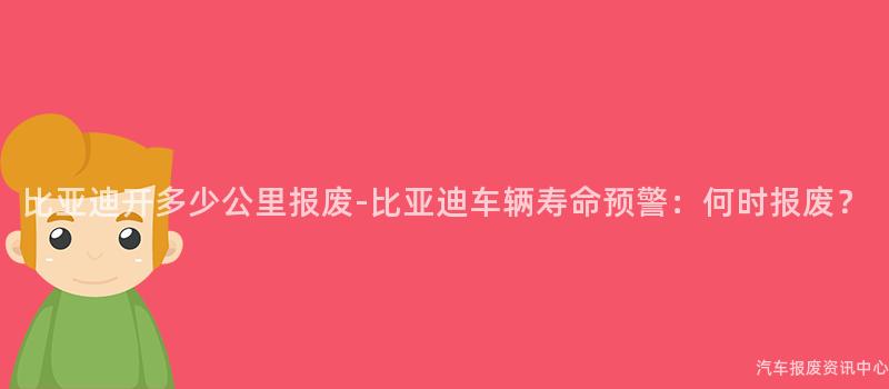 比亚迪开多少公里报废-比亚迪车辆寿命预警：何时报废？