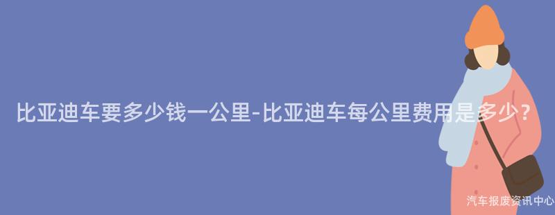 比亚迪车要多少钱一公里-比亚迪车每公里费用是多少？