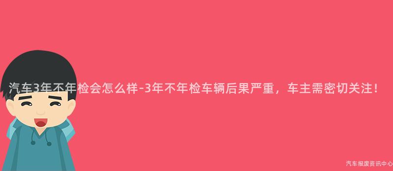汽车3年不年检会怎么样-3年不年检车辆后果严重，车主需密切关注！