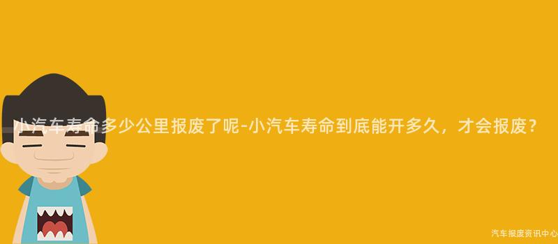 小汽车寿命多少公里报废了呢-小汽车寿命到底能开多久，才会报废？