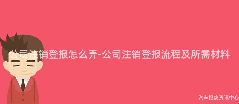 公司注销登报怎么弄-公司注销登报流程及所需材料