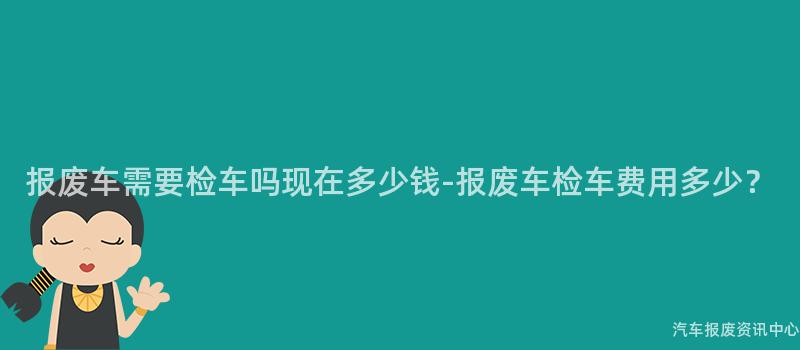 报废车需要检车吗现在多少钱-报废车检车费用多少？