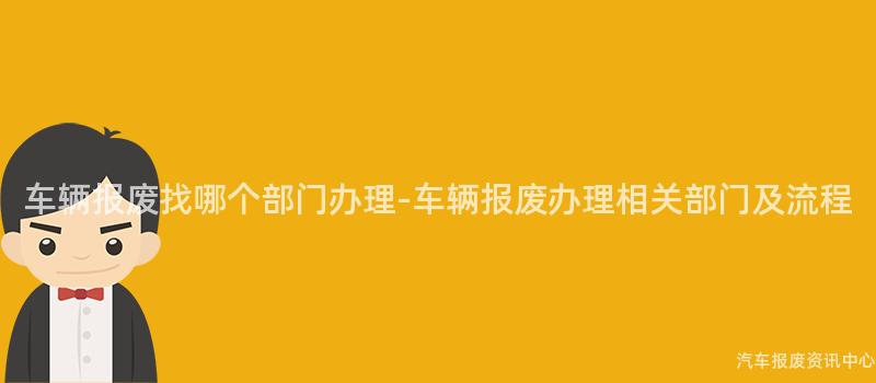 车辆报废找哪个部门办理-车辆报废办理相关部门及流程