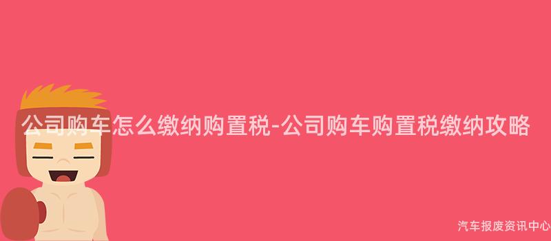 公司购车怎么缴纳购置税-公司购车购置税缴纳攻略