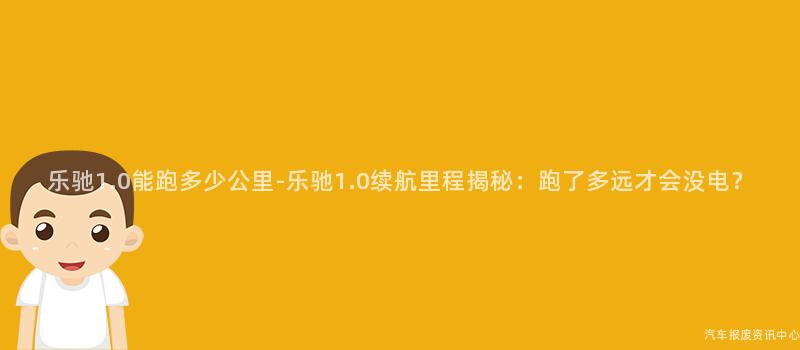 乐驰1.0能跑多少公里-乐驰1.0续航里程揭秘：跑了多远才会没电？