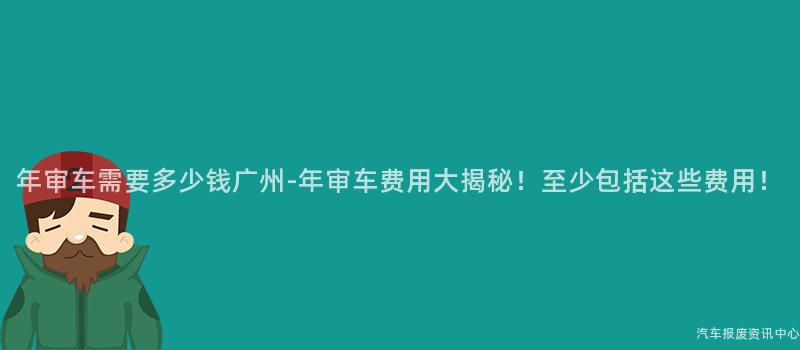 年审车需要多少钱广州-年审车费用大揭秘！至少包括这些费用！