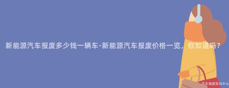 新能源汽车报废多少钱一辆车-新能源汽车报废价格一览，你知道吗？
