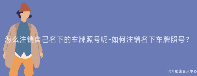 怎么注销自己名下的车牌照号呢-如何注销名下车牌照号？
