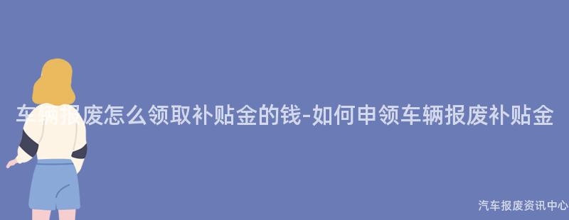 车辆报废怎么领取补贴金的钱-如何申领车辆报废补贴金