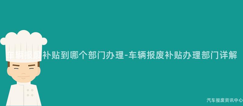 车辆报废补贴到哪个部门办理-车辆报废补贴办理部门详解