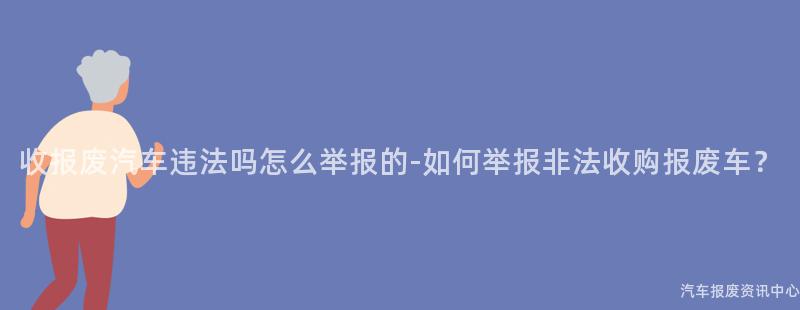 收报废汽车违法吗怎么举报的-如何举报非法收购报废车？