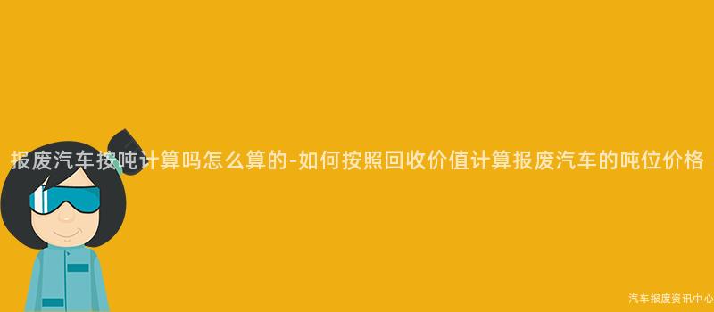 报废汽车按吨计算吗怎么算的-如何按照回收价值计算报废汽车的吨位价格