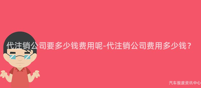 代注销公司要多少钱费用呢-代注销公司费用多少钱？