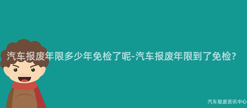 汽车报废年限多少年免检了呢-汽车报废年限到了免检？