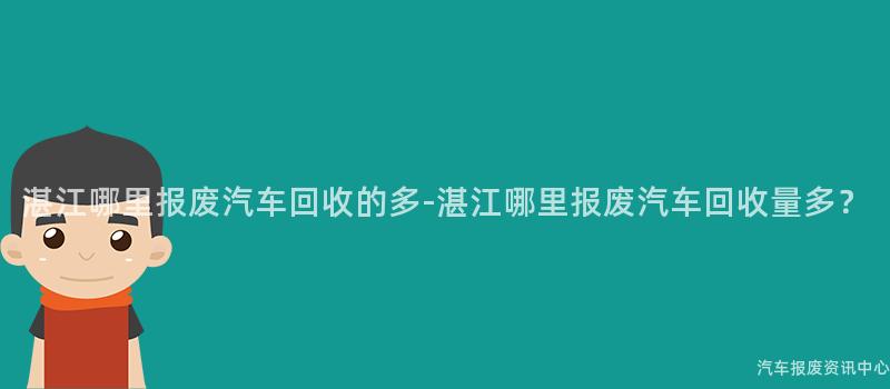 湛江哪里报废汽车回收的多-湛江哪里报废汽车回收量多？