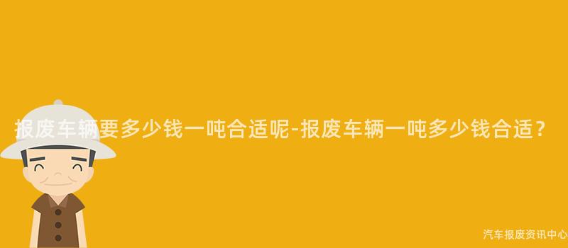 报废车辆要多少钱一吨合适呢-报废车辆一吨多少钱合适？