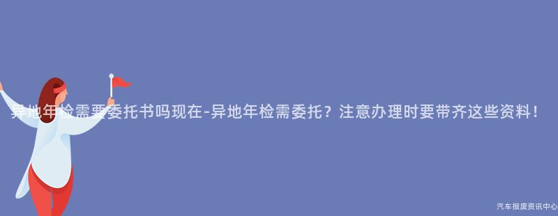 异地年检需要委托书吗现在-异地年检需委托？注意办理时要带齐这些资料！