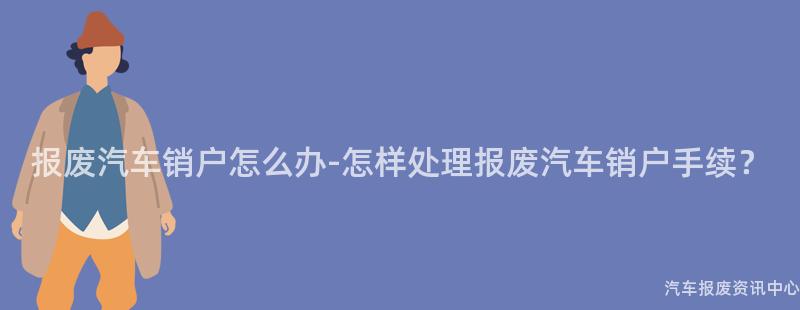 报废汽车销户怎么办-怎样处理报废汽车销户手续？