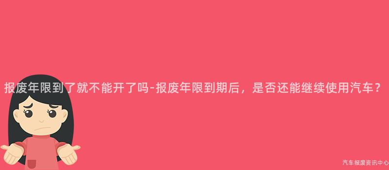 报废年限到了就不能开了吗-报废年限到期后，是否还能继续使用汽车？