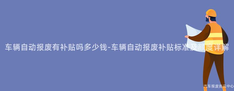 车辆自动报废有补贴吗多少钱-车辆自动报废补贴标准及额度详解