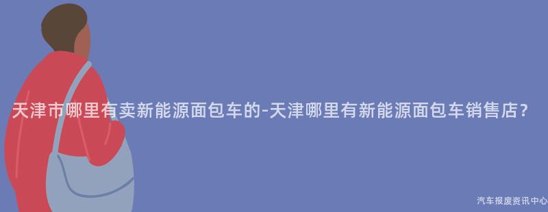 天津市哪里有卖新能源面包车的-天津哪里有新能源面包车销售店？