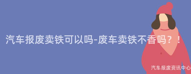 汽车报废卖铁可以吗-废车卖铁不香吗？！