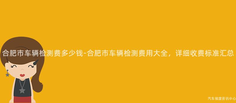 合肥市车辆检测费多少钱-合肥市车辆检测费用大全，详细收费标准汇总