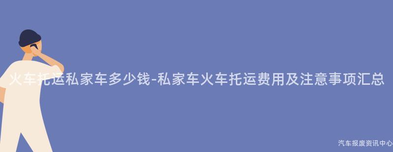 火车托运私家车多少钱-私家车火车托运费用及注意事项汇总