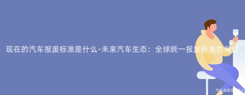 现在的汽车报废标准是什么-未来汽车生态：全球统一报废标准的探讨