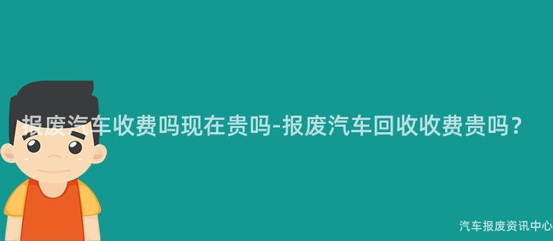 报废汽车收费吗现在贵吗-报废汽车回收收费贵吗？