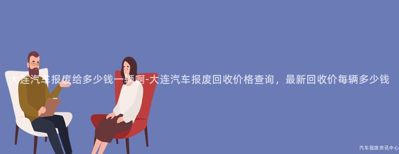 大连汽车报废给多少钱一辆啊-大连汽车报废回收价格查询，最新回收价每辆多少钱