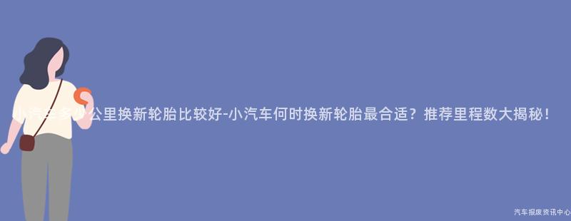 小汽车多少公里换新轮胎比较好-小汽车何时换新轮胎最合适？推荐里程数大揭秘！