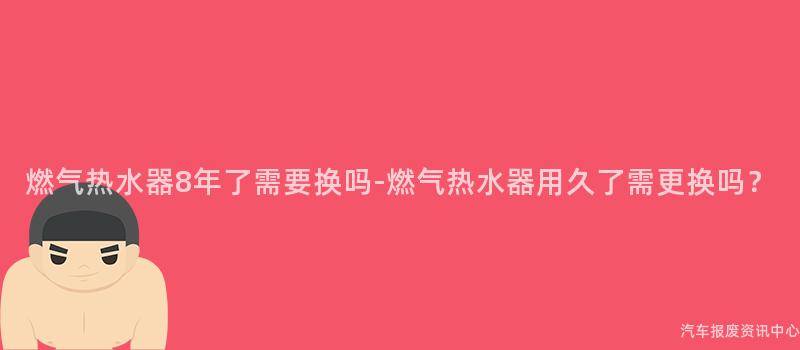燃气热水器8年了需要换吗-燃气热水器用久了需更换吗？