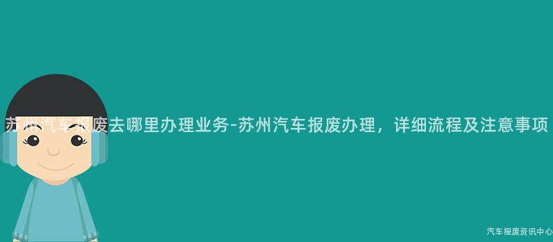 苏州汽车报废去哪里办理业务-苏州汽车报废办理，详细流程及注意事项