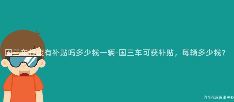 国三车报废有补贴吗多少钱一辆-国三车可获补贴，每辆多少钱？