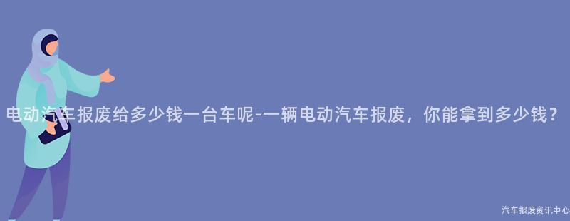 电动汽车报废给多少钱一台车呢-一辆电动汽车报废，你能拿到多少钱？