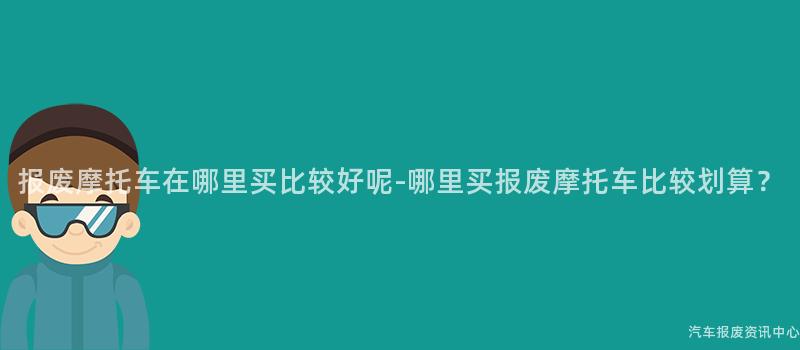 报废摩托车在哪里买比较好呢-哪里买报废摩托车比较划算？