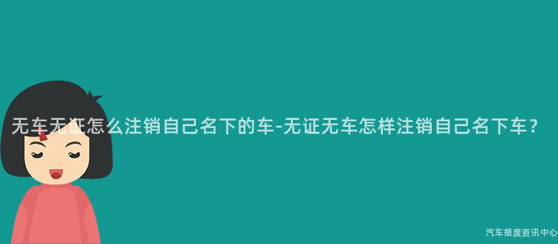 无车无证怎么注销自己名下的车-无证无车怎样注销自己名下车？