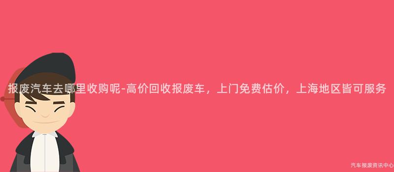 报废汽车去哪里收购呢-高价回收报废车，上门免费估价，上海地区皆可服务